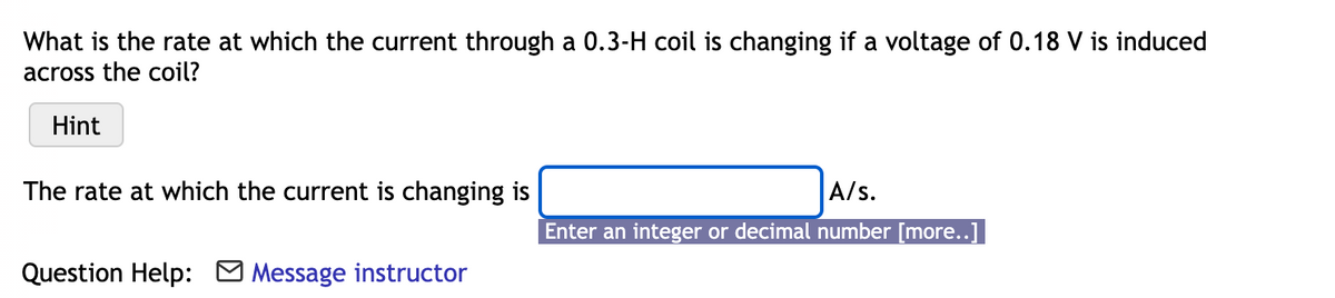 What is the rate at which the current through a 0.3-H coil is changing if a voltage of 0.18 V is induced
across the coil?
Hint
The rate at which the current is changing is
A/s.
Enter an integer or decimal number [more..]
Question Help:
Message instructor
