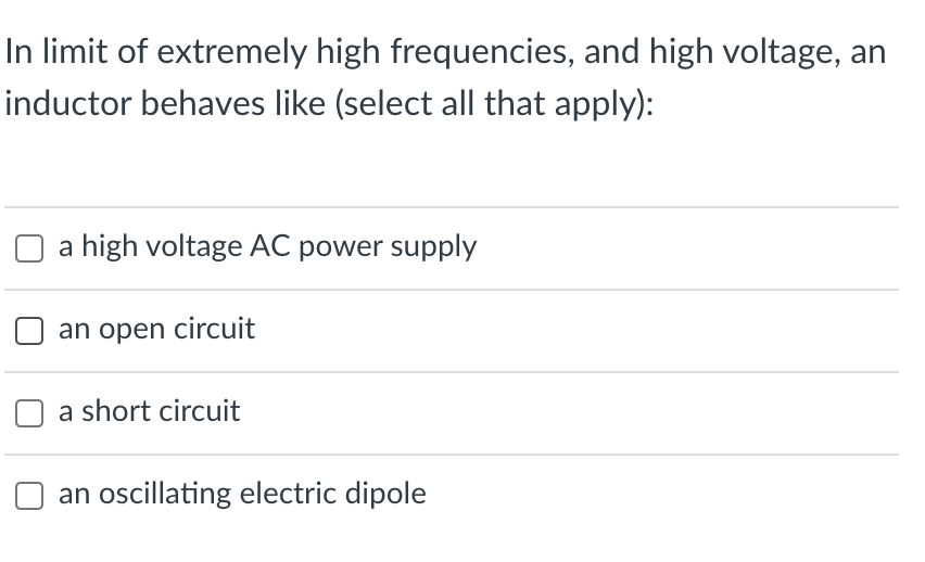 In limit of extremely high frequencies, and high voltage, an
inductor behaves like (select all that apply):
a high voltage AC power supply
an open circuit
a short circuit
an oscillating electric dipole
