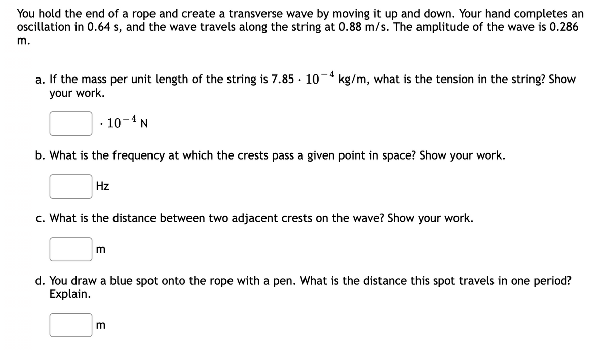 You hold the end of a rope and create a transverse wave by moving it up and down. Your hand completes an
oscillation in 0.64 s, and the wave travels along the string at 0.88 m/s. The amplitude of the wave is 0.286
m.
4
a. If the mass per unit length of the string is 7.85 · 10
kg/m, what is the tension in the string? Show
your work.
· 10-4 N
b. What is the frequency at which the crests pass a given point in space? Show your work.
Hz
c. What is the distance between two adjacent crests on the wave? Show your work.
d. You draw a blue spot onto the rope with a pen. What is the distance this spot travels in one period?
Explain.
