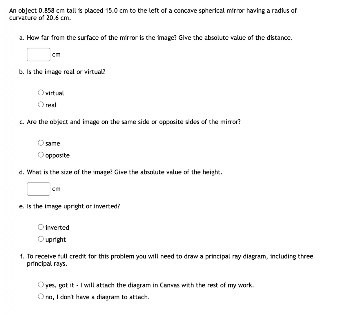 An object 0.858 cm tall is placed 15.0 cm to the left of a concave spherical mirror having a radius of
curvature of 20.6 cm.
a. How far from the surface of the mirror is the image? Give the absolute value of the distance.
cm
b. Is the image real or virtual?
virtual
O real
c. Are the object and image on the same side or opposite sides of the mirror?
same
opposite
d. What is the size of the image? Give the absolute value of the height.
cm
e. Is the image upright or inverted?
O inverted
upright
f. To receive full credit for this problem you will need to draw a principal ray diagram, including three
principal rays.
yes, got it I will attach the diagram in Canvas with the rest of my work.
-
no, I don't have a diagram to attach.
