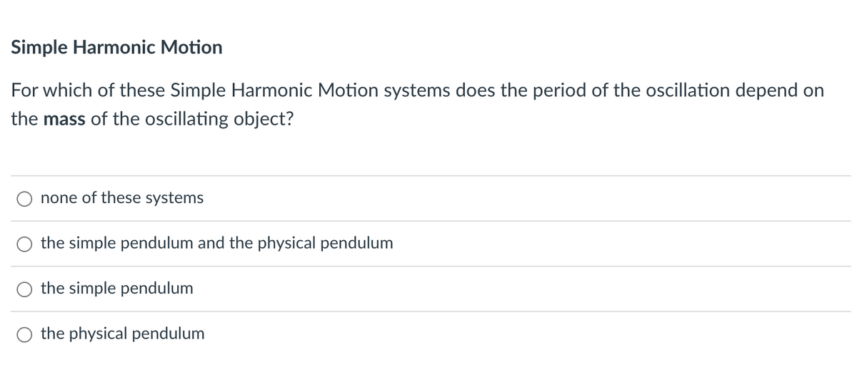 Simple Harmonic Motion
For which of these Simple Harmonic Motion systems does the period of the oscillation depend on
the mass of the oscillating object?
none of these systems
the simple pendulum and the physical pendulum
the simple pendulum
O the physical pendulum