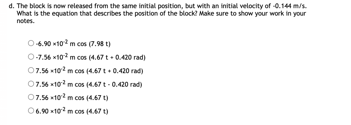 d. The block is now released from the same initial position, but with an initial velocity of -0.144 m/s.
What is the equation that describes the position of the block? Make sure to show your work in your
notes.
-6.90 x102 m cos (7.98 t)
O-7.56 x102 m cos (4.67 t + 0.420 rad)
O7.56 ×102 m cos (4.67 t + 0.420 rad)
7.56 x10-2 m cos (4.67 t - 0.420 rad)
O7.56 x102 m cos (4.67 t)
O 6.90 x102 m cos (4.67 t)
