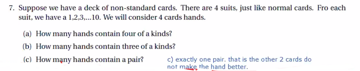 7. Suppose we have a deck of non-standard cards. There are 4 suits, just like normal cards. Fro each
suit, we have a 1,2,3,...10. We will consider 4 cards hands.
(a) How many hands contain four of a kinds?
(b) How many hands contain three of a kinds?
c) exactly one pair. that is the other 2 cards do
not make the hand better.
(c) How mạny hands contain a pair?
