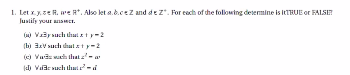 1. Let x, y, z € R, we R*. Also let a, b, ce Z and d e Z*. For each of the following determine is itTRUE or FALSE?
Justify your answer.
(a) Vx3y such that x+ y= 2
(b) 3xV such that x+ y=2
(c) Vwaz such that z2 = w
(d) vd3c such that c2 = d
