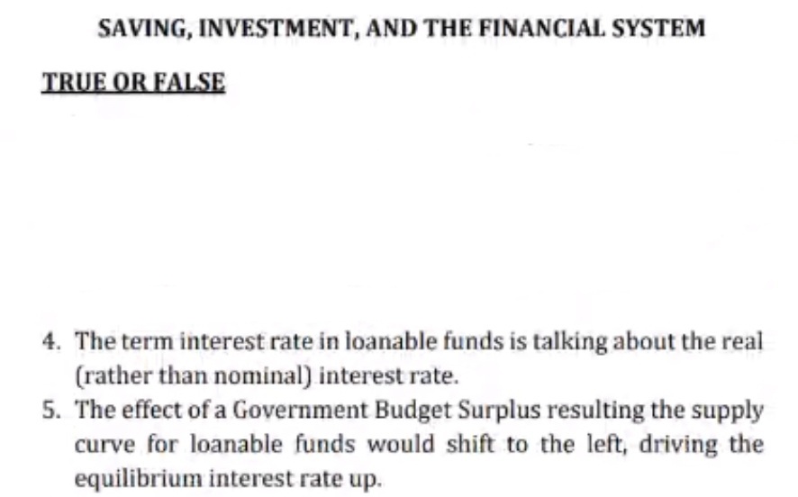 SAVING, INVESTMENT, AND THE FINANCIAL SYSTEM
TRUE OR FALSE
4. The term interest rate in loanable funds is talking about the real
(rather than nominal) interest rate.
5. The effect of a Government Budget Surplus resulting the supply
curve for loanable funds would shift to the left, driving the
equilibrium interest rate up.
