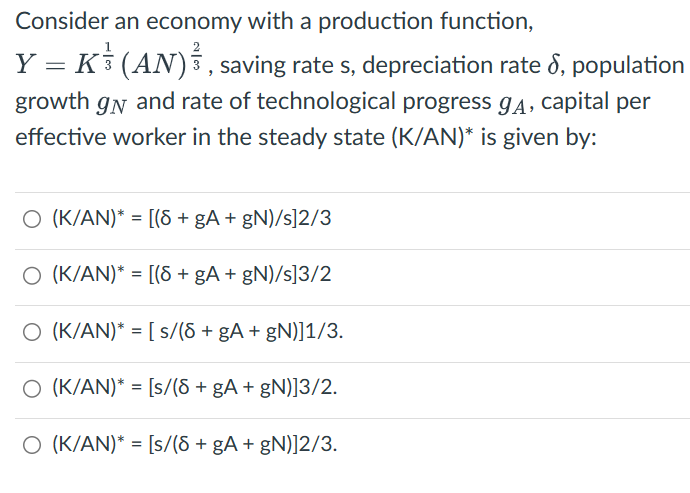 Consider an economy with a production function,
Y = K (AN), saving rate s, depreciation rate 8, population
growth gn and rate of technological progress gĄ, capital per
effective worker in the steady state (K/AN)* is given by:
O (K/AN)* = [(8 + gA + gN)/s]2/3
O (K/AN)* = [(8 + gA + gN)/s]3/2
O (K/AN)* = [s/(8 + gA + gN)]1/3.
O (K/AN)* = [s/(8 + gA+gN)]3/2.
O (K/AN)* = [s/(8 + gA + gN)]2/3.