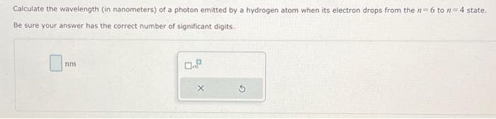 Calculate the wavelength (in nanometers) of a photon emitted by a hydrogen atom when its electron drops from the n-6 to n-4 state.
Be sure your answer has the correct number of significant digits.
nm