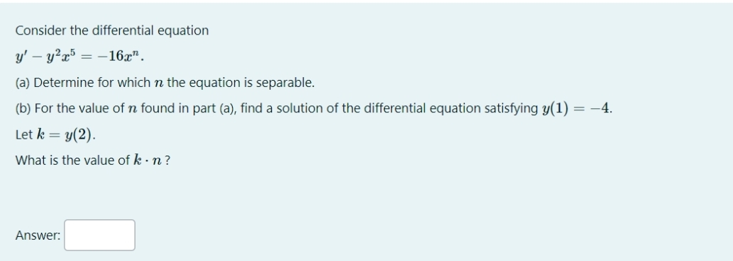 Consider the differential equation
y' - y²x5= -16.x".
(a) Determine for which n the equation is separable.
(b) For the value of n found in part (a), find a solution of the differential equation satisfying y(1)
= -4.
Let k = y(2).
What is the value of k . n ?
Answer: