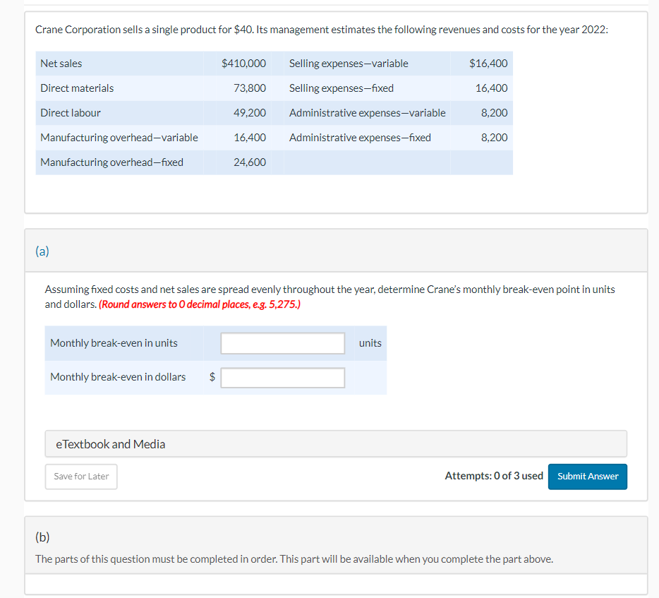 Crane Corporation sells a single product for $40. Its management estimates the following revenues and costs for the year 2022:
Net sales
Direct materials
Direct labour
Manufacturing overhead-variable
Manufacturing overhead-fixed
(a)
Monthly break-even in units
Monthly break-even in dollars
Assuming fixed costs and net sales are spread evenly throughout the year, determine Crane's monthly break-even point in units
and dollars. (Round answers to O decimal places, e.g. 5,275.)
eTextbook and Media
Save for Later
$410,000
73,800
49,200
Administrative expenses-variable
16,400 Administrative expenses-fixed
24,600
$
Selling expenses-variable
Selling expenses-fixed
$16,400
16,400
8,200
8,200
units
Attempts: 0 of 3 used Submit Answer
(b)
The parts of this question must be completed in order. This part will be available when you complete the part above.