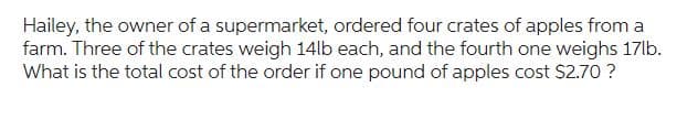 Hailey, the owner of a supermarket, ordered four crates of apples from a
farm. Three of the crates weigh 14lb each, and the fourth one weighs 17lb.
What is the total cost of the order if one pound of apples cost $2.70 ?