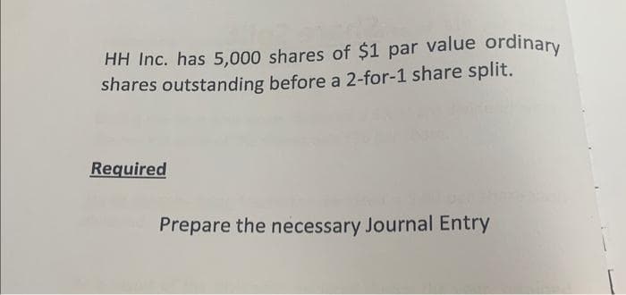 HH Inc. has 5,000 shares of $1 par value ordinary
shares outstanding before a 2-for-1 share split.
Required
Prepare the necessary Journal Entry