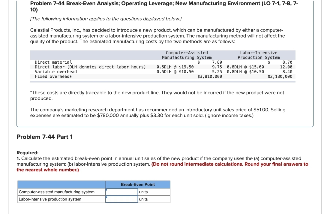 Problem 7-44 Break-Even Analysis; Operating Leverage; New Manufacturing Environment (LO 7-1, 7-8, 7-
10)
[The following information applies to the questions displayed below.]
Celestial Products, Inc., has decided to introduce a new product, which can be manufactured by either a computer-
assisted manufacturing system or a labor-intensive production system. The manufacturing method will not affect the
quality of the product. The estimated manufacturing costs by the two methods are as follows:
Direct material
Direct labor (DLH denotes direct-labor hours)
Variable overhead
Fixed overhead*
Problem 7-44 Part 1
Computer-Assisted
Manufacturing System
Computer-assisted manufacturing system
Labor-intensive production system
0.5DLH @ $19.50
0.5DLH @ $10.50
Break-Even Point
7.80
9.75
5.25
$3,810,000
*These costs are directly traceable to the new product line. They would not be incurred if the new product were not
produced.
units
units
Labor-Intensive
Production System
The company's marketing research department has recommended an introductory unit sales price of $51.00. Selling
expenses are estimated to be $780,000 annually plus $3.30 for each unit sold. (Ignore income taxes.)
0.8DLH @ $15.00
0.8DLH @ $10.50
8.70
12.00
8.40
$2,130,000
Required:
1. Calculate the estimated break-even point in annual unit sales of the new product if the company uses the (a) computer-assisted
manufacturing system; (b) labor-intensive production system. (Do not round intermediate calculations. Round your final answers to
the nearest whole number.)