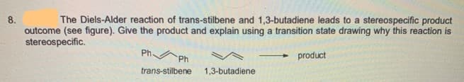 8.
The Diels-Alder reaction of trans-stilbene and 1,3-butadiene leads to a stereospecific product
outcome (see figure). Give the product and explain using a transition state drawing why this reaction is
stereospecific.
Ph.
Ph
trans-stilbene 1,3-butadiene
- product