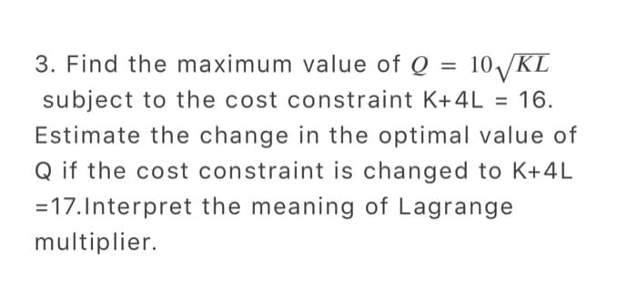 3. Find the maximum value of Q = 10√/KL
subject to the cost constraint K+4L = 16.
Estimate the change in the optimal value of
Q if the cost constraint is changed to K+4L
= 17. Interpret the meaning of Lagrange
multiplier.