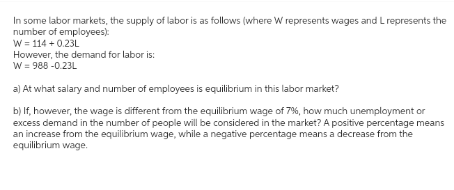 In some labor markets, the supply of labor is as follows (where W represents wages and L represents the
number of employees):
W = 114 +0.23L
However, the demand for labor is:
W = 988 -0.23L
a) At what salary and number of employees is equilibrium in this labor market?
b) If, however, the wage is different from the equilibrium wage of 7%, how much unemployment or
excess demand in the number of people will be considered in the market? A positive percentage means
an increase from the equilibrium wage, while a negative percentage means a decrease from the
equilibrium wage.