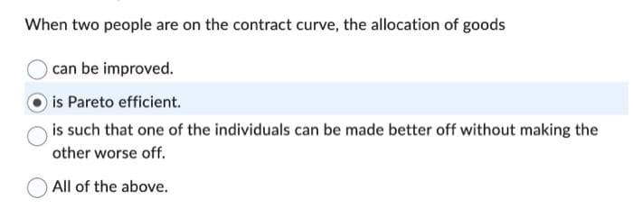 When two people are on the contract curve, the allocation of goods
can be improved.
is Pareto efficient.
is such that one of the individuals can be made better off without making the
other worse off.
All of the above.