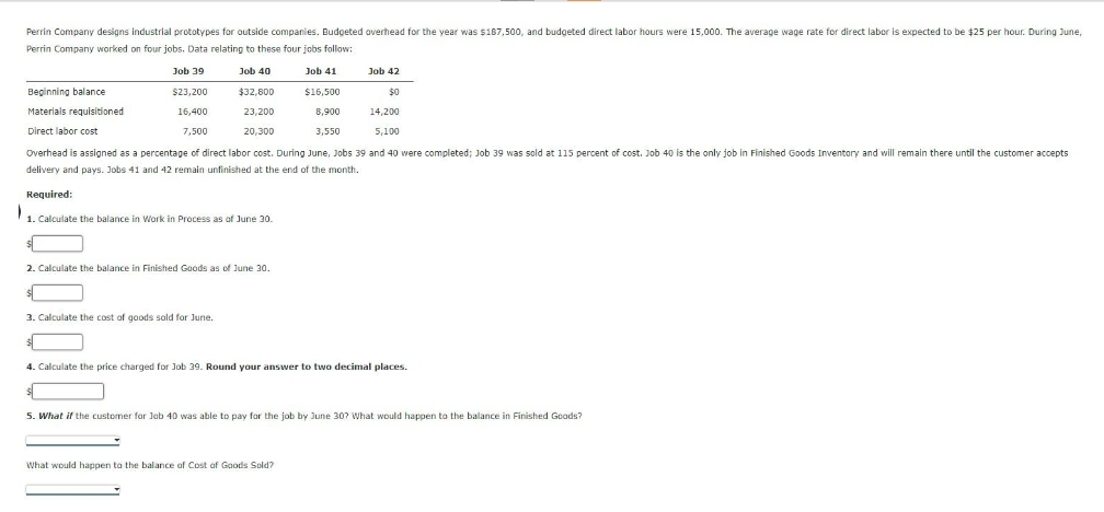 Perrin Company designs industrial prototypes for outside companies. Budgeted overhead for the year was $187,500, and budgeted direct labor hours were 15,000. The average wage rate for direct labor is expected to be $25 per hour. During June,
Perrin Company worked on four jobs. Data relating to these four jobs follow:
Job 41
$16,500
8,900
3,550
Beginning balance
Materials requisitioned
Direct labor cost
Job 39
$23,200
16,400
7,500
Job 40
$32,800
23,200
20,300
Overhead is assigned as a percentage of direct labor cost. During June, Jobs 39 and 40 were completed; Job 39 was sold at 115 percent of cost. Job 40 is the only job in Finished Goods Inventory and will remain there until the customer accepts
delivery and pays. Jobs 41 and 42 remain unfinished at the end of the month.
Required:
1
1. Calculate the balance in Work in Process as of June 30.
2. Calculate the balance in Finished Goods as of June 30.
$
3. Calculate the cost of goods sold for June.
$
Job 42
$0
14,200
5,100
4. Calculate the price charged for Job 39. Round your answer to two decimal places.
5. What if the customer for Job 40 was able to pay for the job by June 30? What would happen to the balance in Finished Goods?
What would happen to the balance of Cost of Goods Sold?