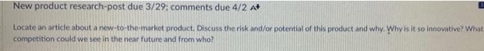 New product research-post due 3/29; comments due 4/2 A
Locate an article about a new-to-the-market product. Discuss the risk and/or potential of this product and why. Why is it so innovative? What
competition could we see in the near future and from who?