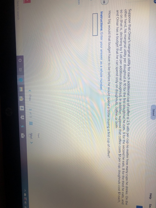 48
aces
How big would that budget have to be before he would spend a dollar buying a first cup of coffee?
Instructions: Enter your answer as a whole number.
here to search
Suppose that Omar's marginal utility for each additional cup of coffee is 2.5 utils per cup no matter how many cups he drinks. On the
other hand, his marginal utility per doughnut is 10 for the first doughnut he eats, 9 for the second he eats, 8 for the third he eats, and
so on (that is, declining by 1 util per additional doughnut). In addition, suppose that coffee costs $1 per cup, doughnuts cost $1 each,
and Omar has a budget that he can spend only on doughnuts, coffee, or both.
O
Saved
II
< Prev
2 of 3
a
#
Next
Next >
Help
4
Saw