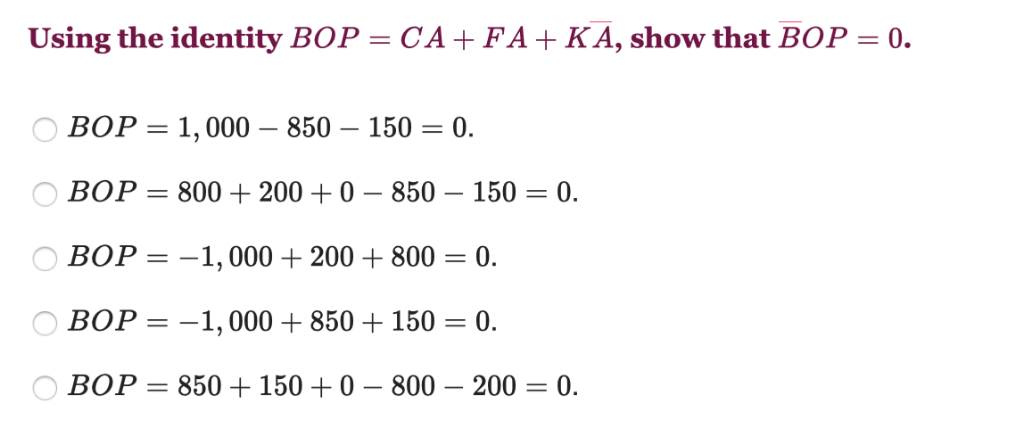 Using the identity BOP = CA+FA+KA, show that BOP = 0.
BOP = 1,000 - 850 150 = : 0.
BOP=800+ 200+ 0-850 - 150 = 0.
BOP = -1,000 + 200+800 = = 0.
BOP = -1,000 +850 + 150 = 0.
BOP = 850 +150+0 - 800 - 200 = 0.