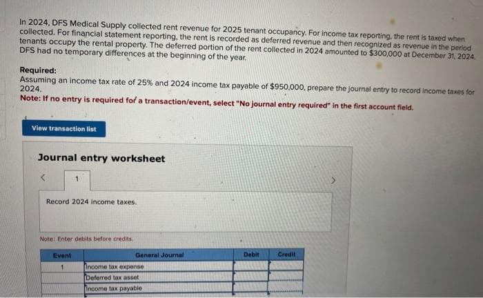 In 2024, DFS Medical Supply collected rent revenue for 2025 tenant occupancy. For income tax reporting, the rent is taxed when
collected. For financial statement reporting, the rent is recorded as deferred revenue and then recognized as revenue in the period
tenants occupy the rental property. The deferred portion of the rent collected in 2024 amounted to $300,000 at December 31, 2024.
DFS had no temporary differences at the beginning of the year.
Required:
Assuming an income tax rate of 25% and 2024 income tax payable of $950,000, prepare the journal entry to record income taxes for
2024.
Note: If no entry is required for a transaction/event, select "No journal entry required" in the first account field.
View transaction list
Journal entry worksheet
1
Record 2024 income taxes.
Note: Enter debits before credits,
Event
1
General Journal
income tax expense
Deferred tax asset
Income tax payable
Debit
Credit