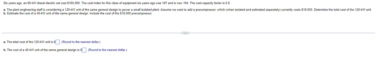 Six years ago, an 80-kW diesel electric set cost $160,000. The cost index for this class of equipment six years ago was 187 and is now 194. The cost-capacity factor is 0.6.
a. The plant engineering staff is considering a 120-kW unit of the same general design to power a small isolated plant. Assume we want to add a precompressor, which (when isolated and estimated separately) currently costs $18,000. Determine the total cost of the 120-kW unit.
b. Estimate the cost of a 40-kW unit of the same general design. Include the cost of the $18,000 precompressor.
a. The total cost of the 120-kW unit is $
(Round to the nearest dollar.)
b. The cost of a 40-kW unit of the same general design is $. (Round to the nearest dollar.)
C