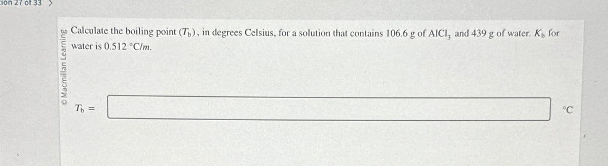 ion 27 of 33
Macmillan Learning
Calculate the boiling point (T), in degrees Celsius, for a solution that contains 106.6 g of AICI, and 439 g of water. K₁ for
water is 0.512 °C/m.
Tb =
°C