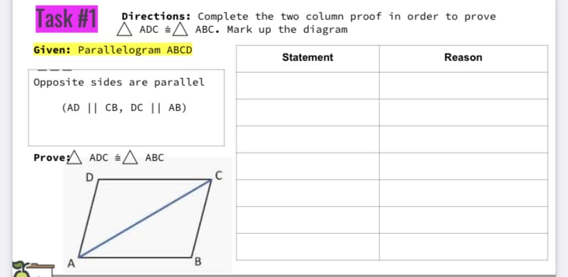 Task #1 pirections: Complete the two column proof in order to prove
A ADC A ABC. Mark up the diagram
Given: Parallelogram ABCD
Statement
Reason
Opposite sides are parallel
(AD || CB, Dc || AB)
Prove:^ ADC A ABC
D
A
