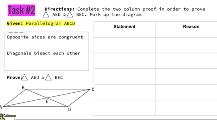 Task #2
Directions: Complete the two column proof in order to prove
A AED A BEC. Mark up the diagram
Given: Parallelogram ABCD
Statement
Reason
Opposite sides are congruent
Diagonals bisect each other
Prove;A AED A BEC
B
E
