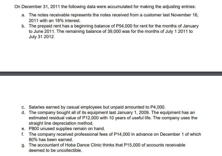 On December 31, 2011 the following data were accumulated for making the adjusting entries:
a. The notes receivable represents the notes received from a customer last November 16,
2011 with an 18% interest.
b. The prepaid rent has a beginning balance of P54,000 for rent for the months of January
to June 2011. The remaining balance of 39,000 was for the months of July 1 2011 to
July 31 2012.
c. Salaries earned by casual employees but unpaid amounted to P4,000.
d. The company bought all of its equipment last January 1, 2009. The equipment has an
estimated residual value of P12,000 with 10 years of useful life. The company uses the
straight line depreciation method.
e. P800 unused supplies remain on hand.
f. The company received professional fees of P14,000 in advance on December 1 of which
80% has been earned.
g. The accountant of Hoba Dance Clinic thinks that P15,000 of accounts receivable
deemed to be uncollectible.
