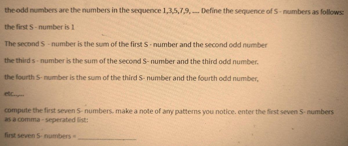 the odd numbers are the numbers in the sequence 1,3,5,7,9, .... Define the sequence of S-numbers as follows:
the first S-number is 1
The second S - number is the sum of the first S - number and the second odd number
the third s-number is the sum of the second S- number and the third odd number.
the fourth S-number is the sum of the third S- number and the fourth odd number,
etc......
compute the first seven S-numbers. make a note of any patterns you notice. enter the first seven S-numbers
as a comma-seperated list:
first seven S-numbers =