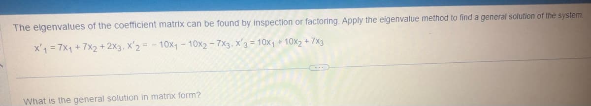 The eigenvalues of the coefficient matrix can be found by inspection or factoring. Apply the eigenvalue method to find a general solution of the system.
x₁ = 7x₁ + 7x₂ + 2x3, x'2 = - 10x₁ - 10x2 - 7x3, X'3 = 10x1 + 10x2 + 7x3
What is the general solution in matrix form?
(...)