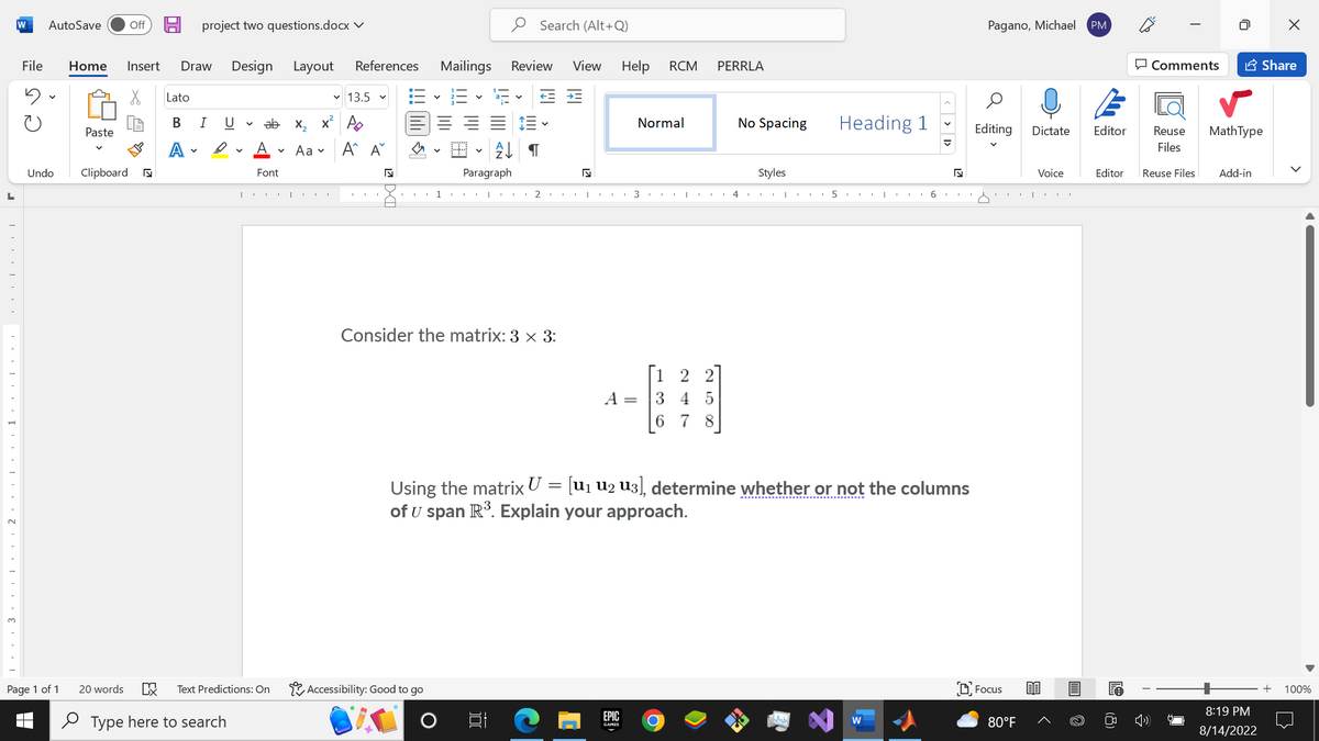 L
321
W AutoSave
Undo
Page 1 of 1
Off
File Home Insert Draw Design Layout References Mailings Review View Help
X
Paste
Clipboard ♫
project two questions.docx ✓
Lato
B
A
I U
D
I
ab
A
Font
20 words DX Text Predictions: On
Type here to search
|
✓ 13.5
x₂x² A
Aa
Α' Α΄
s
1
Accessibility: Good to go
Search (Alt+Q)
V
A↓ ¶
Paragraph
==
Consider the matrix: 3 x 3:
발
2.
A =
3
EPIC
GAMES
Normal
RCM
36
1 2
3 4 5
7
1
O
PERRLA
No Spacing
4
Styles
I
5
Heading 1
I
Using the matrix U = [U₁ U2 U3], determine whether or not the columns
of U span R³. Explain your approach.
6
<l <
N
Pagano, Michael PM
Editing
Focus
80°F
Dictate
Voice
Editor
Editor
Comments
□
Reuse MathType
Files
Reuse Files Add-in
8:19 PM
8/14/2022
Share
X
+
100%