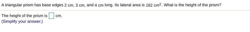 A triangular prism has base edges 2 cm, 3 cm, and 4 cm long. Its lateral area is 162 cm2. What is the height of the prism?
The height of the prism is
(Simplify your answer.)
cm.
