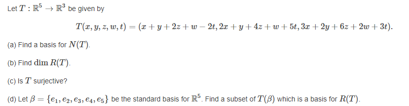 Let T : R5 → R³ be given by
T(r, y, z, w, t) = (x +y+2z + w – 2t, 2x + y + 4z + w + 5t, 3x + 2y + 6z + 2w + 3t).
(a) Find a basis for N(T).
(b) Find dim R(T).
(C) Is T surjective?
(d) Let B = {e1, e2, e3, €4, e5} be the standard basis for Rº. Find a subset of T(B) which is a basis for R(T).
