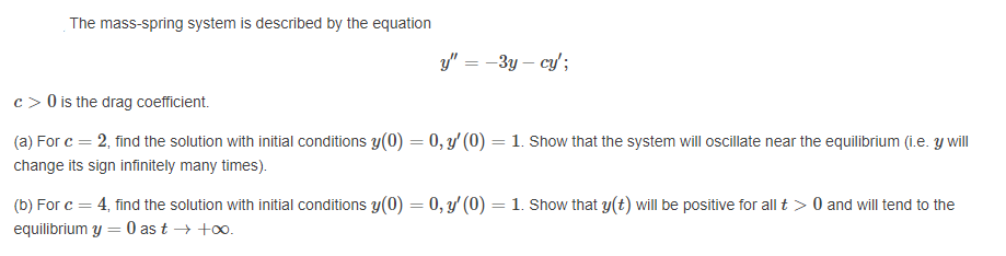 The mass-spring system is described by the equation
y" = -3y – cy';
c > 0 is the drag coefficient.
(a) For c = 2, find the solution with initial conditions y(0) = 0, y' (0) = 1. Show that the system will oscillate near the equilibrium (i.e. y will
change its sign infinitely many times).
(b) For c = 4, find the solution with initial conditions y(0) = 0, y' (0) = 1. Show that y(t) will be positive for all t > 0 and will tend to the
equilibrium y = 0 as t → +o.
