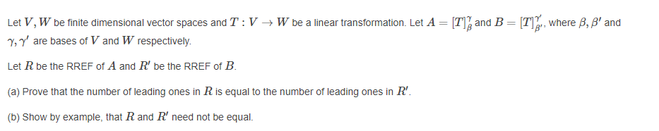 Let V, W be finite dimensional vector spaces and T : V → W be a linear transformation. Let A
[T], and B = [T. where B, B' and
Y, Y' are bases of V and W respectively.
Let R be the RREF of A and R' be the RREF of B.
(a) Prove that the number of leading ones in R is equal to the number of leading ones in R'.
(b) Show by example, that R and R' need not be equal.
