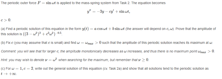 The periodic outer force F = sin wt is applied to the mass-spring system from Task 2. The equation becomes
y" = -3y – cy + sin wt,
c> 0.
(a) Find a periodic solution of this equation in the form y(t) = a cos wt + b sin wt (the answer will depend on c, w). Prove that the amplitude of
this solution is ((3 – w²)? + c²w?) -0.5.
(b) Fix c (you may assume that c is small) and find w = wmaz > 0 such that the amplitude of this periodic solution reaches its maximum at w.
Comment: you will see that for larger c, the amplitude monotonically decreases as w increases, and thus there is no maximum point Wmax > 0.
Hint: you may wish to denote v = w? when searching for the maximum, but remember that v > 0.
(C) For w = 1,c = 2, write out the general solution of this equation (cv. Task 2a) and show that all solutions tend to the periodic solution as
t → +00.
