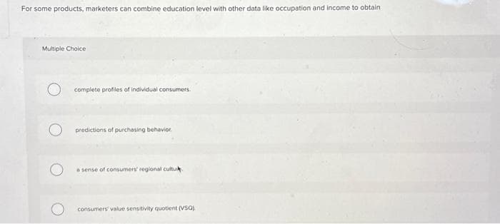 For some products, marketers can combine education level with other data like occupation and income to obtain
Multiple Choice
O complete profiles of individual consumers.
O predictions of purchasing behavior.
a sense of consumers' regional cultuk.
consumers' value sensitivity quotient (VSO)