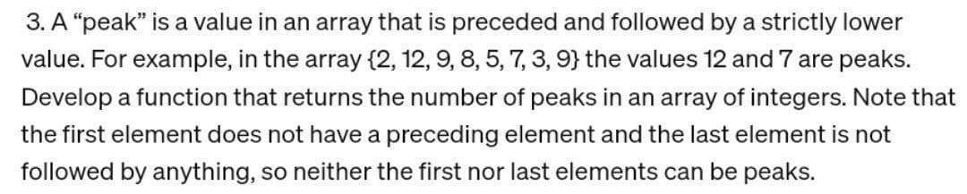 3. A "peak" is a value in an array that is preceded and followed by a strictly lower
value. For example, in the array {2, 12, 9, 8, 5, 7, 3, 9} the values 12 and 7 are peaks.
Develop a function that returns the number of peaks in an array of integers. Note that
the first element does not have a preceding element and the last element is not
followed by anything, so neither the first nor last elements can be peaks.