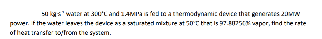 50 kg-s1 water at 300°C and 1.4MPA is fed to a thermodynamic device that generates 20MW
power. If the water leaves the device as a saturated mixture at 50°C that is 97.88256% vapor, find the rate
of heat transfer to/from the system.
