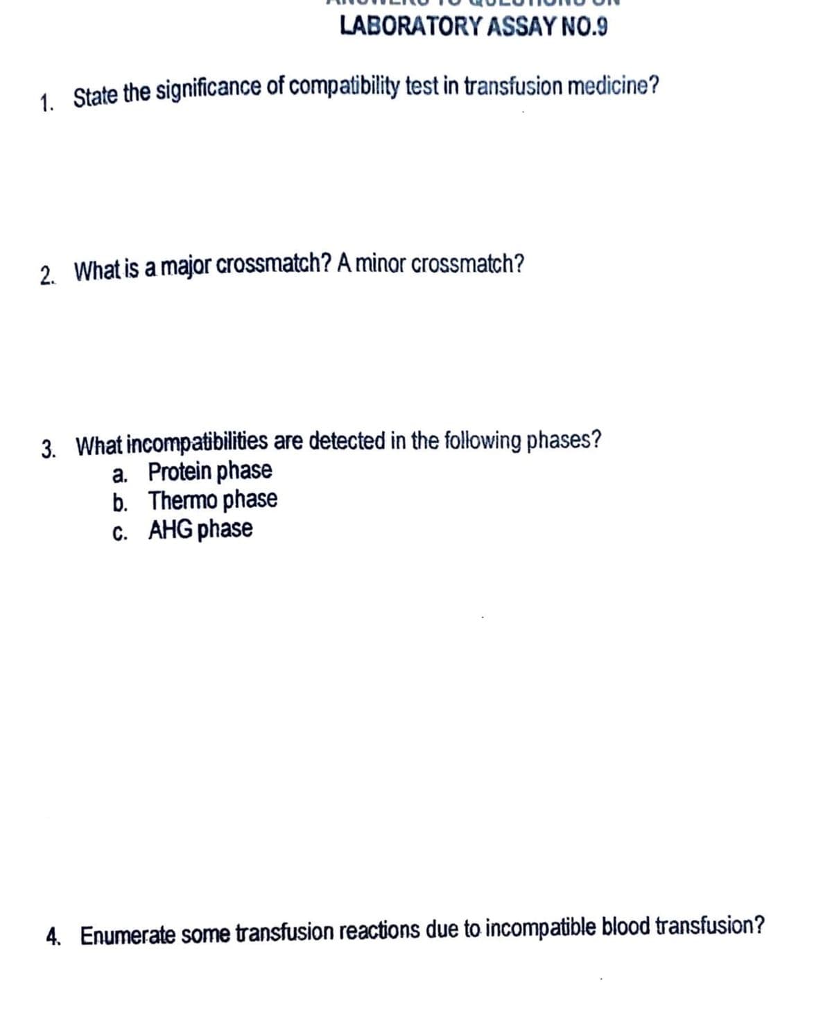 LABORATORY ASSAY NO.9
1. State the significance of compatibility test in transfusion medicine?
2. What is a major crossmatch? A minor crossmatch?
3. What incompatibilities are detected in the following phases?
a. Protein phase
b. Thermo phase
c. AHG phase
4. Enumerate some transfusion reactions due to incompatible blood transfusion?