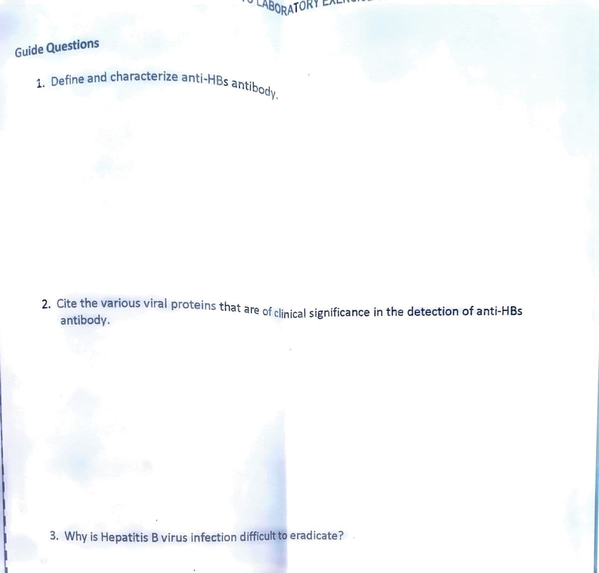 Guide Questions
BORATOR
1. Define and characterize anti-HBs antibody.
2. Cite the various viral proteins that are of clinical significance in the detection of anti-HBs
antibody.
3. Why is Hepatitis B virus infection difficult to eradicate?