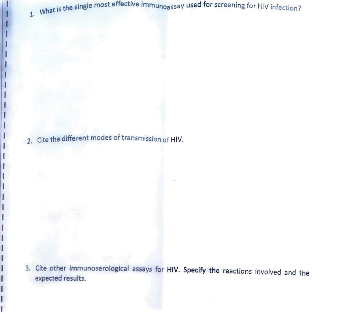 I
|
I
I
1
I
|
1. What is the single most effective immunoassay used for screening for HIV infection?
2. Cite the different modes of transmission of HIV.
3. Cite other immunoserological assays for HIV. Specify the reactions involved and the
expected results.