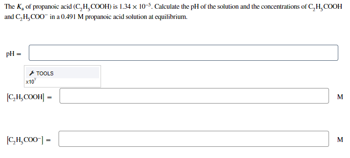 The K, of propanoic acid (C,H,COOH) is 1.34 × 10-5. Calculate the pH of the solution and the concentrations of C,H,COOH
and C,H,COO in a 0.491 M propanoic acid solution at equilibrium.
pH =
* TOOLS
x10
(CH,COOH] =
CH,CO0] =
M
