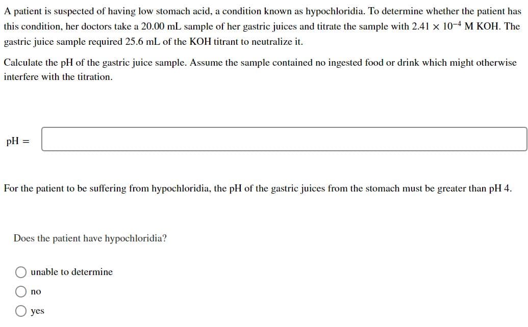 A patient is suspected of having low stomach acid, a condition known as hypochloridia. To determine whether the patient has
this condition, her doctors take a 20.00 mL sample of her gastric juices and titrate the sample with 2.41 x 10-4 M KOH. The
gastric juice sample required 25.6 mL of the KOH titrant to neutralize it.
Calculate the pH of the gastric juice sample. ASsume the sample contained no ingested food or drink which might otherwise
interfere with the titration.
pH
For the patient to be suffering from hypochloridia, the pH of the gastric juices from the stomach must be greater than pH 4.
Does the patient have hypochloridia?
unable to determine
no
yes
O O O
