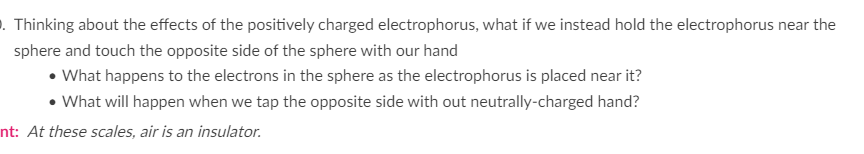 . Thinking about the effects of the positively charged electrophorus, what if we instead hold the electrophorus near the
sphere and touch the opposite side of the sphere with our hand
• What happens to the electrons in the sphere as the electrophorus is placed near it?
• What will happen when we tap the opposite side with out neutrally-charged hand?
nt: At these scales, air is an insulator.