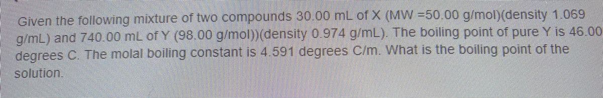 Given the foliowing mixture of two compounds 30.00 mL of X (MW=50.00 g/mol)(density 1.069
a/mL) and 740.00 mL of Y (98.00 g/mol)(density 0.974 g/mL). The boiling point of pure Y is 46.00
degrees C The molal boiling constant is 4.591 degrees C/m. What is the boiling point of the
solution.
