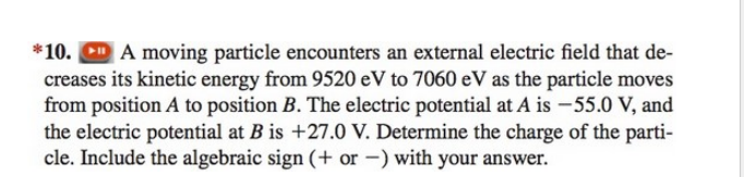 *10. A moving particle encounters an external electric field that de-
creases its kinetic energy from 9520 eV to 7060 eV as the particle moves
from position A to position B. The electric potential at A is -55.0 V, and
the electric potential at B is +27.0 V. Determine the charge of the parti-
cle. Include the algebraic sign (+ or -) with your answer.