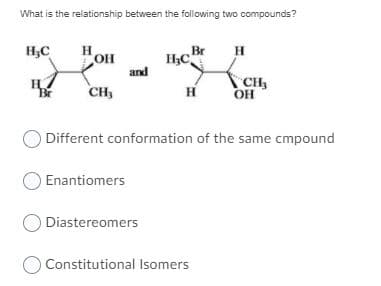 What is the relationship between the following two compounds?
H,C
H
Br
and
CH
H
CH
OH
Br
O Different conformation of the same cmpound
Enantiomers
ODiastereomers
Constitutional Isomers
